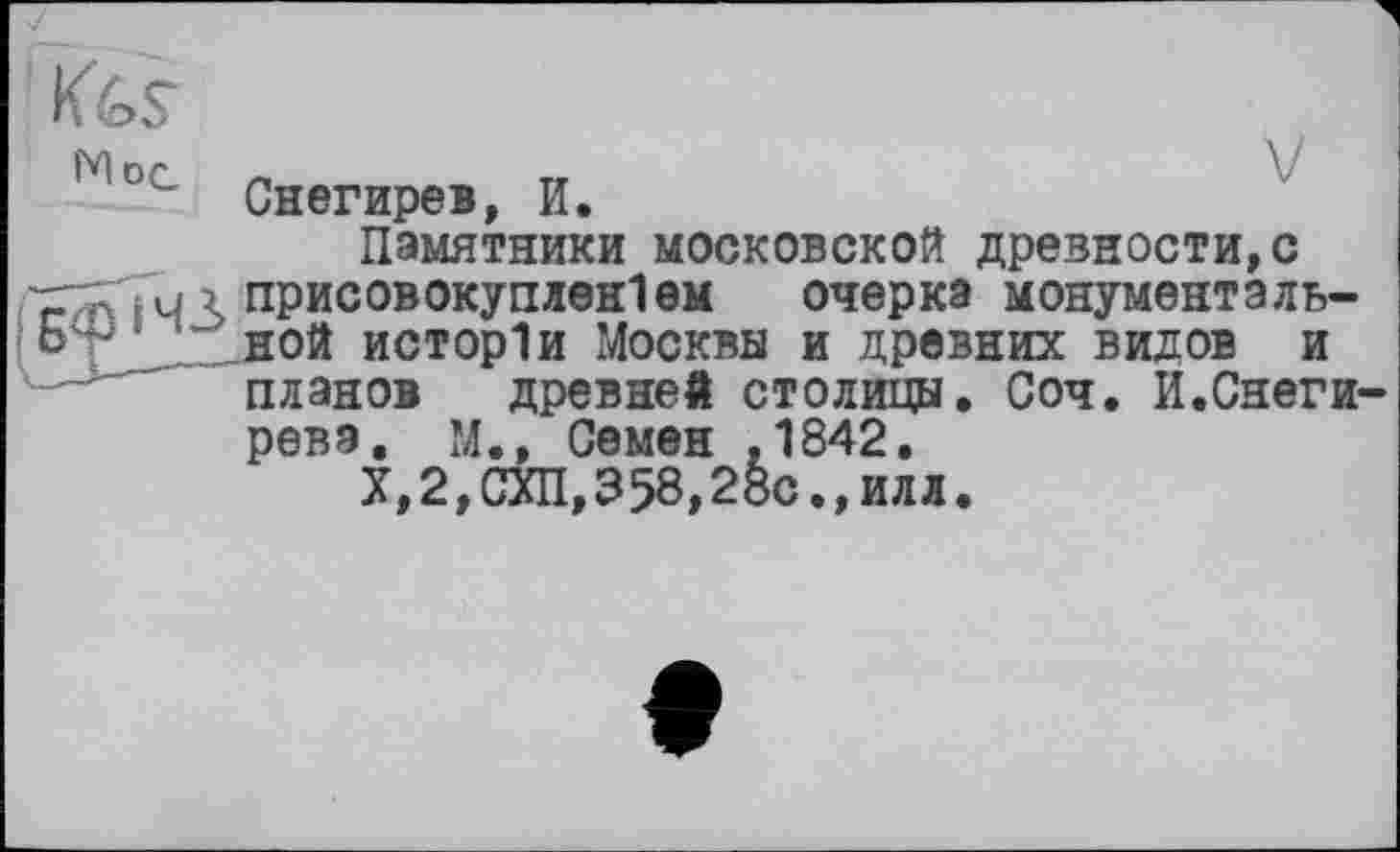 ﻿Снегирев, И.
Памятники московской древности,с присовокуплен!ем очерка монументальной исторіи Москвы и древних видов и планов древней столицы. Соч. И.Онеги рева, М., Семен .1842.
X, 2, СУП, 358,28с., илл.